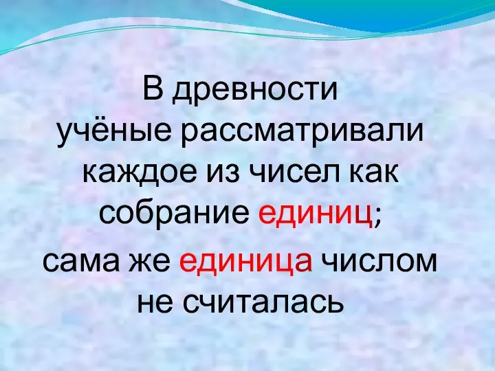 В древности учёные рассматривали каждое из чисел как собрание единиц; сама же единица числом не считалась