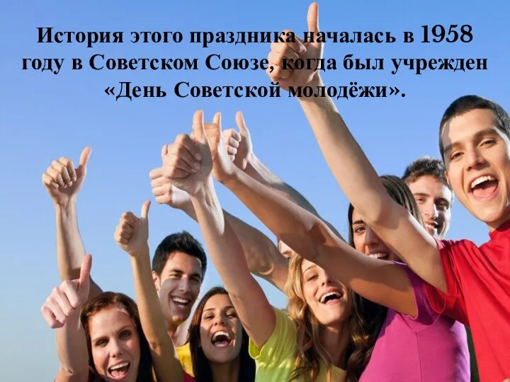 История этого праздника началась в 1958 году в Советском Союзе, когда был учрежден «День Советской молодёжи».