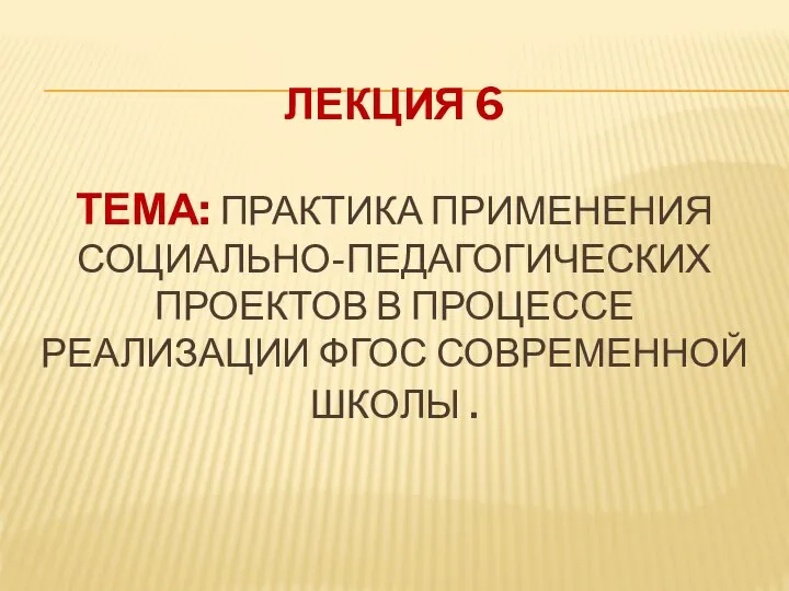 ЛЕКЦИЯ 6 ТЕМА: ПРАКТИКА ПРИМЕНЕНИЯ СОЦИАЛЬНО-­ПЕДАГОГИЧЕСКИХ ПРОЕКТОВ В ПРОЦЕССЕ РЕАЛИЗАЦИИ ФГОС СОВРЕМЕННОЙ ШКОЛЫ .