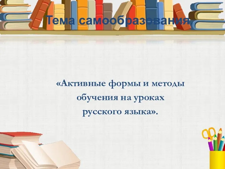 Тема самообразования. «Активные формы и методы обучения на уроках русского языка».