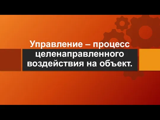 Управление – процесс целенаправленного воздействия на объект.