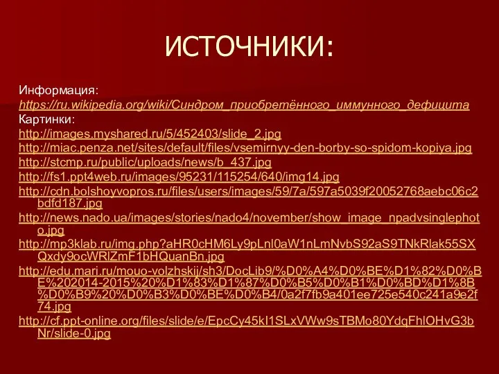 ИСТОЧНИКИ: Информация: https://ru.wikipedia.org/wiki/Синдром_приобретённого_иммунного_дефицита Картинки: http://images.myshared.ru/5/452403/slide_2.jpg http://miac.penza.net/sites/default/files/vsemirnyy-den-borby-so-spidom-kopiya.jpg http://stcmp.ru/public/uploads/news/b_437.jpg http://fs1.ppt4web.ru/images/95231/115254/640/img14.jpg http://cdn.bolshoyvopros.ru/files/users/images/59/7a/597a5039f20052768aebc06c2bdfd187.jpg http://news.nado.ua/images/stories/nado4/november/show_image_npadvsinglephoto.jpg http://mp3klab.ru/img.php?aHR0cHM6Ly9pLnl0aW1nLmNvbS92aS9TNkRlak55SXQxdy9ocWRlZmF1bHQuanBn.jpg http://edu.mari.ru/mouo-volzhskij/sh3/DocLib9/%D0%A4%D0%BE%D1%82%D0%BE%202014-2015%20%D1%83%D1%87%D0%B5%D0%B1%D0%BD%D1%8B%D0%B9%20%D0%B3%D0%BE%D0%B4/0a2f7fb9a401ee725e540c241a9e2f74.jpg http://cf.ppt-online.org/files/slide/e/EpcCy45kI1SLxVWw9sTBMo80YdqFhlOHvG3bNr/slide-0.jpg