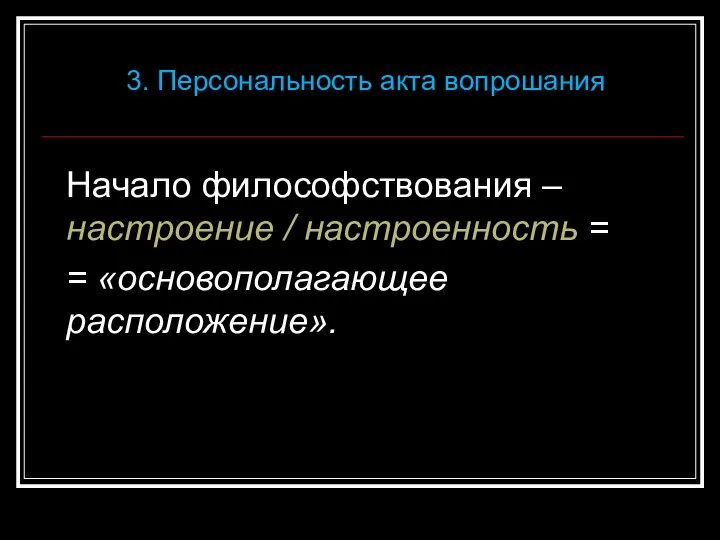 Начало философствования – настроение / настроенность = = «основополагающее расположение». 3. Персональность акта вопрошания