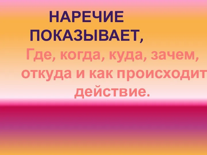 НАРЕЧИЕ ПОКАЗЫВАЕТ, Где, когда, куда, зачем, откуда и как происходит действие.