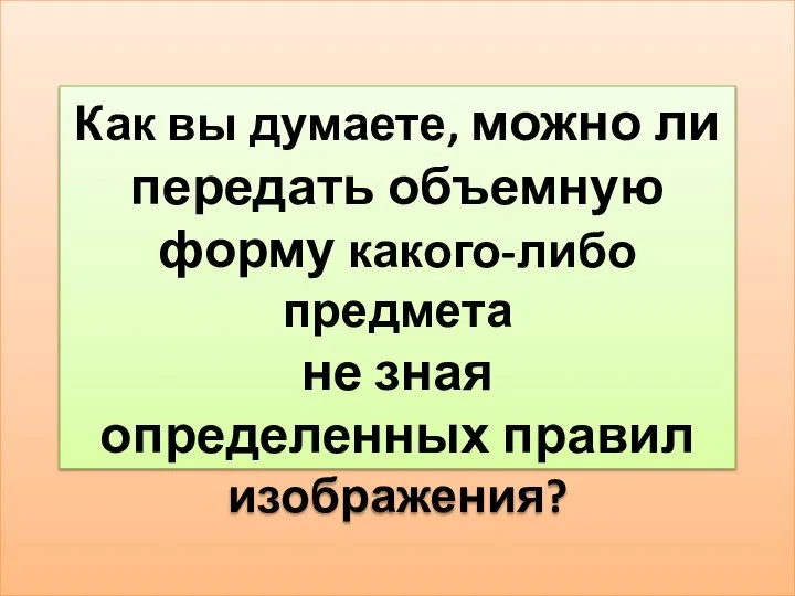 Как вы думаете, можно ли передать объемную форму какого-либо предмета не зная определенных правил изображения?