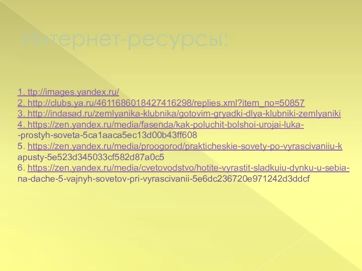 Интернет-ресурсы: 1. ttp://images.yandex.ru/ 2. http://clubs.ya.ru/4611686018427416298/replies.xml?item_no=50857 3. http://indasad.ru/zemlyanika-klubnika/gotovim-gryadki-dlya-klubniki-zemlyaniki 4. https://zen.yandex.ru/media/fasenda/kak-poluchit-bolshoi-urojai-luka- -prostyh-soveta-5ca1aaca5ec13d00b43ff608 5. https://zen.yandex.ru/media/proogorod/prakticheskie-sovety-po-vyrascivaniiu-k apusty-5e523d345033cf582d87a0c5 6. https://zen.yandex.ru/media/cvetovodstvo/hotite-vyrastit-sladkuiu-dynku-u-sebia- na-dache-5-vajnyh-sovetov-pri-vyrascivanii-5e6dc236720e971242d3ddcf