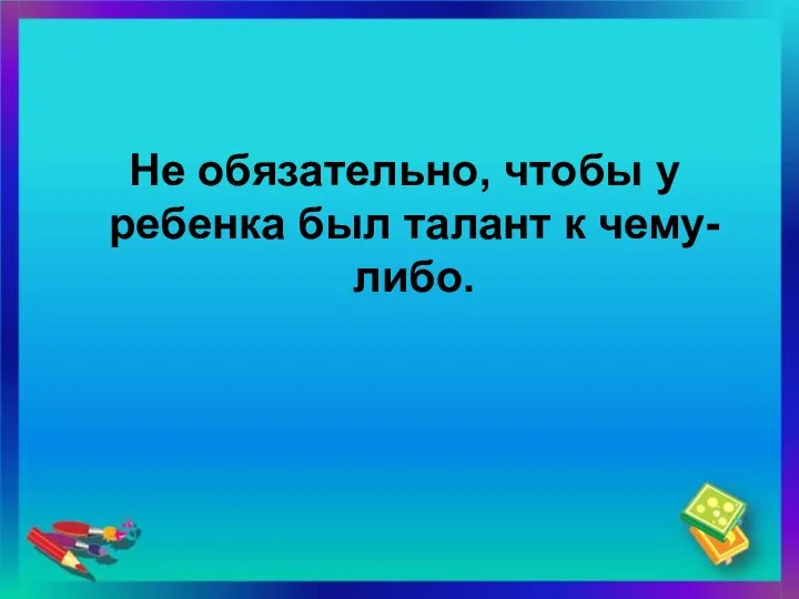 Не обязательно, чтобы у ребенка был талант к чему-либо.