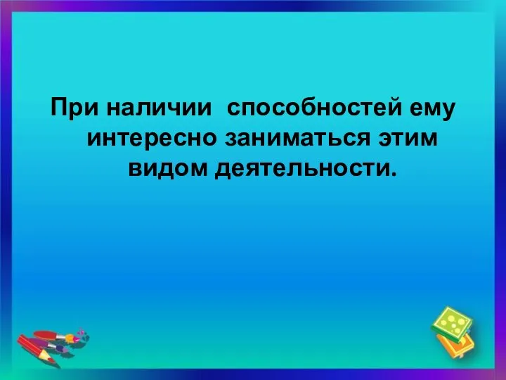 При наличии способностей ему интересно заниматься этим видом деятельности.