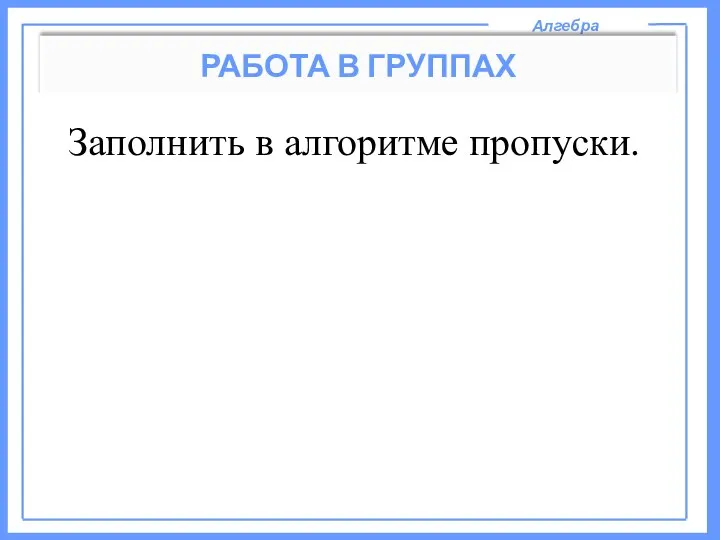 Алгебра РАБОТА В ГРУППАХ Заполнить в алгоритме пропуски.