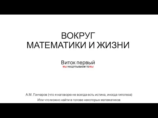 ВОКРУГ МАТЕМАТИКИ И ЖИЗНИ Виток первый МЫ НАЩУПЫВАЕМ ТЕМЫ А.М. Гончаров