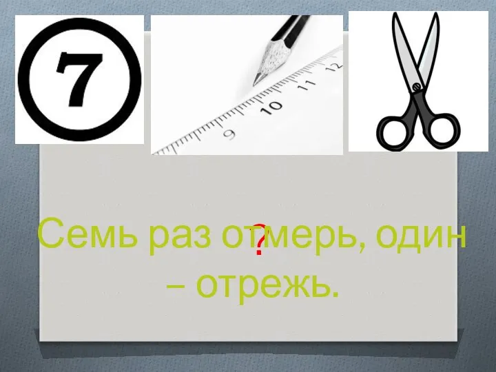 ? Семь раз отмерь, один – отрежь.