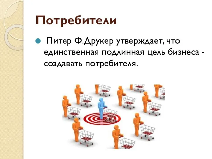 Потребители Питер Ф.Друкер утверждает, что единственная подлинная цель бизнеса - создавать потребителя.