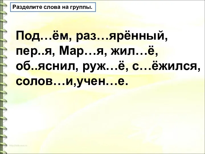 Разделите слова на группы. Под…ём, раз…ярённый, пер..я, Мар…я, жил…ё, об..яснил, руж…ё, с…ёжился, солов…и,учен…е.