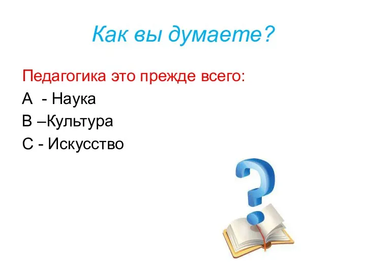 Как вы думаете? Педагогика это прежде всего: А - Наука В –Культура С - Искусство