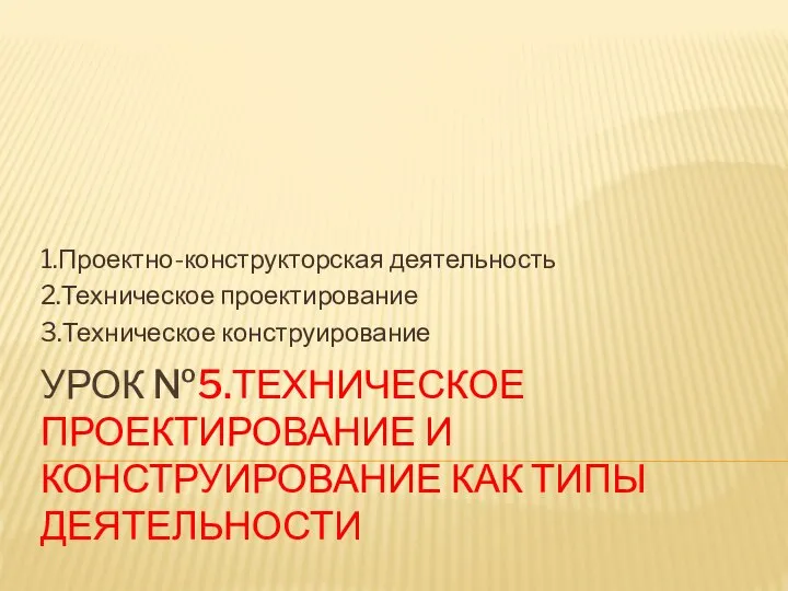 УРОК №5.ТЕХНИЧЕСКОЕ ПРОЕКТИРОВАНИЕ И КОНСТРУИРОВАНИЕ КАК ТИПЫ ДЕЯТЕЛЬНОСТИ 1.Проектно-конструкторская деятельность 2.Техническое проектирование 3.Техническое конструирование