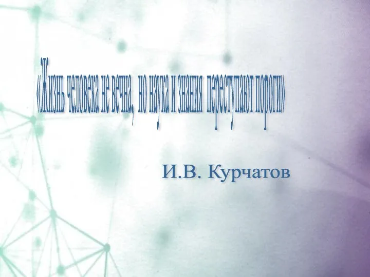 «Жизнь человека не вечна, но наука и знания переступают пороги» И.В. Курчатов