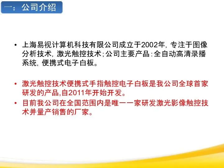 上海易视计算机科技有限公司成立于2002年，专注于图像分析技术，激光触控技术；公司主要产品：全自动高清录播系统，便携式电子白板。 激光触控技术便携式手指触控电子白板是我公司全球首家研发的产品,自2011年开始开发。 目前我公司在全国范围内是唯一一家研发激光影像触控技术并量产销售的厂家。 一：公司介绍