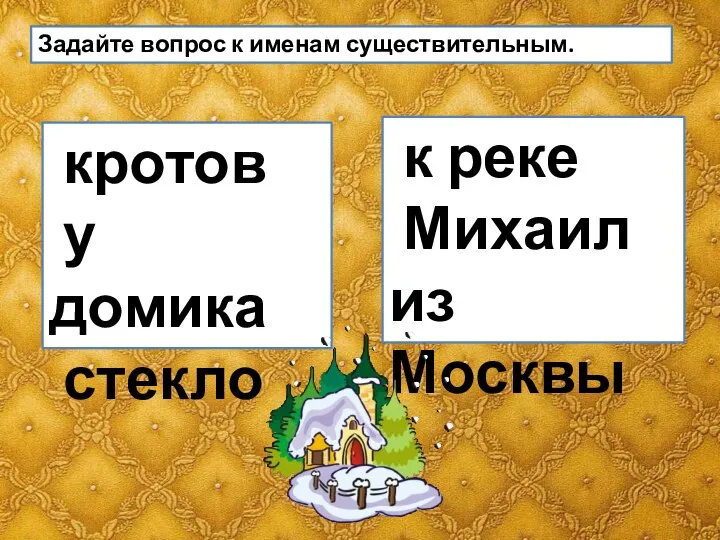 Задайте вопрос к именам существительным. кротов у домика стекло к реке Михаил из Москвы