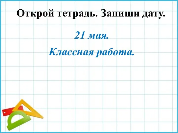 Открой тетрадь. Запиши дату. 21 мая. Классная работа.