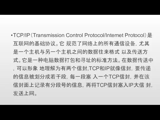 TCP/IP（Transmission Control Protocol/Intemet Protocol）是互联网的基础协议。它 规范了网络上的所有通信设备，尤其是一个主机与另一个主机之间的数据往来格式 以及传送方式。它是一种电脑数据打包和寻址的标准方法。在数据传送中，可以形象 地理解为有两个信封,TCP和IP就像信封，要传递的信息被划分成若干段，每一段塞 入一个TCP信封，并在该信封面上记录有分段号的信息，再将TCP信封塞入IP大信 封，发送上网。