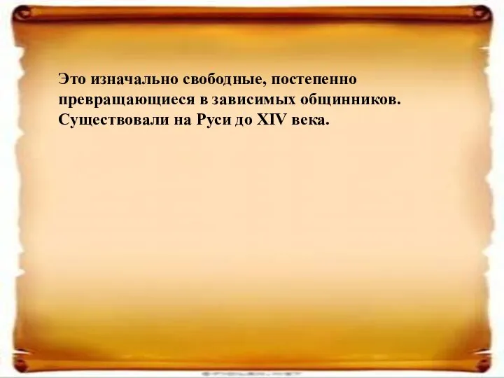 Это изначально свободные, постепенно превращающиеся в зависимых общинников. Существовали на Руси до XIV века.