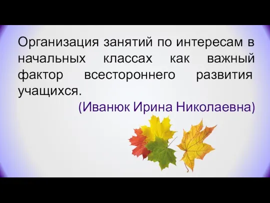 Организация занятий по интересам в начальных классах как важный фактор всестороннего развития учащихся. (Иванюк Ирина Николаевна)