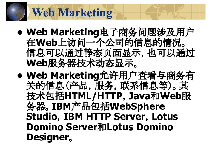 Web Marketing Web Marketing电子商务问题涉及用户在Web上访问一个公司的信息的情况。信息可以通过静态页面显示，也可以通过Web服务器技术动态显示。 Web Marketing允许用户查看与商务有关的信息（产品，服务，联系信息等）。其技术包括HTML/HTTP，Java和Web服务器。IBM产品包括WebSphere Studio，IBM HTTP Server，Lotus Domino Server和Lotus Domino Designer。