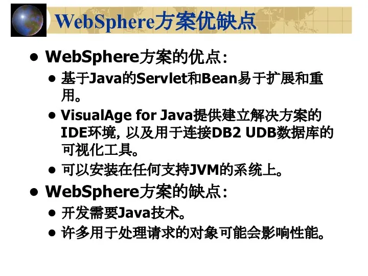 WebSphere方案优缺点 WebSphere方案的优点： 基于Java的Servlet和Bean易于扩展和重用。 VisualAge for Java提供建立解决方案的IDE环境，以及用于连接DB2 UDB数据库的可视化工具。 可以安装在任何支持JVM的系统上。 WebSphere方案的缺点： 开发需要Java技术。 许多用于处理请求的对象可能会影响性能。