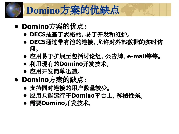 Domino方案的优缺点 Domino方案的优点： DECS是基于表格的，易于开发和维护。 DECS通过带有池的连接，允许对外部数据的实时访问。 应用易于扩展至包括讨论组，公告牌，e-mail等等。 利用现有的Domino开发技术。 应用开发简单迅速。 Domino方案的缺点： 支持同时连接的用户数量较少。 应用只能运行于Domino平台上，移植性差。 需要Domino开发技术。