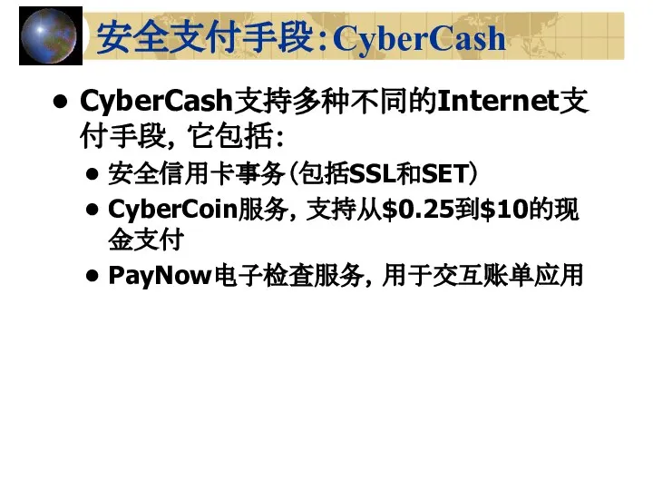 安全支付手段：CyberCash CyberCash支持多种不同的Internet支付手段，它包括： 安全信用卡事务（包括SSL和SET） CyberCoin服务，支持从$0.25到$10的现金支付 PayNow电子检查服务，用于交互账单应用