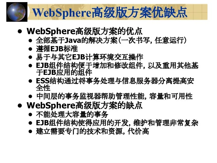 WebSphere高级版方案优缺点 WebSphere高级版方案的优点 全部基于Java的解决方案（一次书写，任意运行） 遵循EJB标准 易于与其它EJB计算环境交互操作 EJB组件结构便于增加和修改组件，以及重用其他基于EJB应用的组件 ESS结构通过将事务处理与信息服务器分离提高安全性 中间层的事务监视器帮助管理性能，容量和可用性 WebSphere高级版方案的缺点 不能处理大容量的事务 EJB组件结构使得应用的开发，维护和管理非常复杂 建立需要专门的技术和资源，代价高
