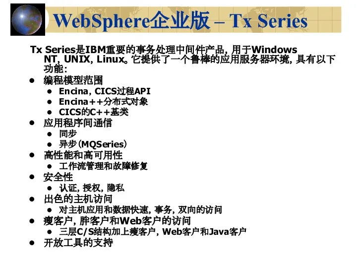 WebSphere企业版 – Tx Series Tx Series是IBM重要的事务处理中间件产品，用于Windows NT，UNIX，Linux。它提供了一个鲁棒的应用服务器环境，具有以下功能： 编程模型范围 Encina，CICS过程API Encina++分布式对象 CICS的C++基类