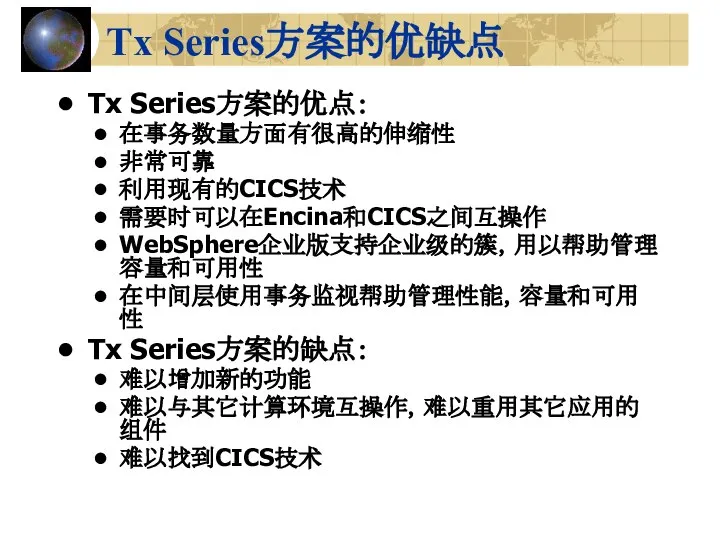 Tx Series方案的优缺点 Tx Series方案的优点： 在事务数量方面有很高的伸缩性 非常可靠 利用现有的CICS技术 需要时可以在Encina和CICS之间互操作 WebSphere企业版支持企业级的簇，用以帮助管理容量和可用性 在中间层使用事务监视帮助管理性能，容量和可用性 Tx Series方案的缺点： 难以增加新的功能 难以与其它计算环境互操作，难以重用其它应用的组件 难以找到CICS技术