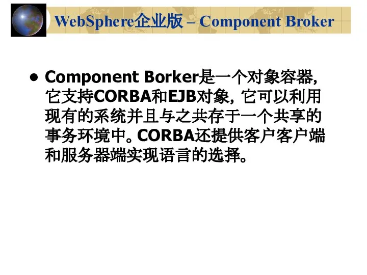 WebSphere企业版 – Component Broker Component Borker是一个对象容器，它支持CORBA和EJB对象，它可以利用现有的系统并且与之共存于一个共享的事务环境中。CORBA还提供客户客户端和服务器端实现语言的选择。