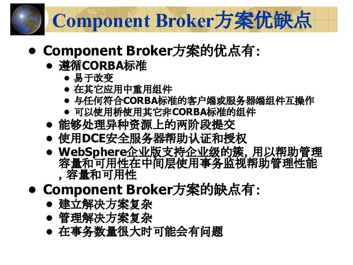 Component Broker方案优缺点 Component Broker方案的优点有： 遵循CORBA标准 易于改变 在其它应用中重用组件 与任何符合CORBA标准的客户端或服务器端组件互操作 可以使用桥使用其它非CORBA标准的组件 能够处理异种资源上的两阶段提交 使用DCE安全服务器帮助认证和授权