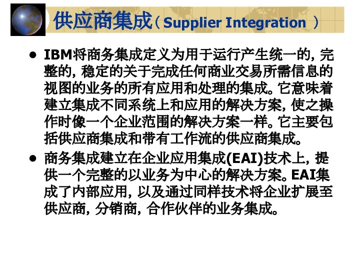 供应商集成（ Supplier Integration ） IBM将商务集成定义为用于运行产生统一的，完整的，稳定的关于完成任何商业交易所需信息的视图的业务的所有应用和处理的集成。它意味着建立集成不同系统上和应用的解决方案，使之操作时像一个企业范围的解决方案一样。它主要包括供应商集成和带有工作流的供应商集成。 商务集成建立在企业应用集成(EAI)技术上，提供一个完整的以业务为中心的解决方案。EAI集成了内部应用，以及通过同样技术将企业扩展至供应商，分销商，合作伙伴的业务集成。