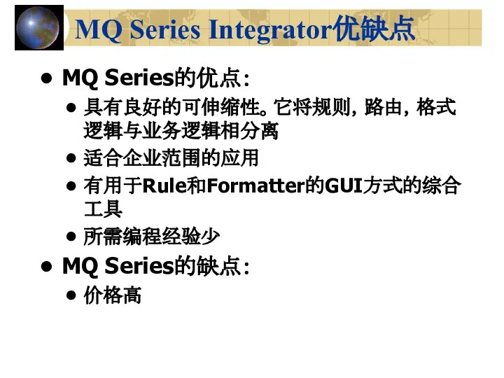 MQ Series Integrator优缺点 MQ Series的优点： 具有良好的可伸缩性。它将规则，路由，格式逻辑与业务逻辑相分离 适合企业范围的应用 有用于Rule和Formatter的GUI方式的综合工具 所需编程经验少 MQ Series的缺点： 价格高