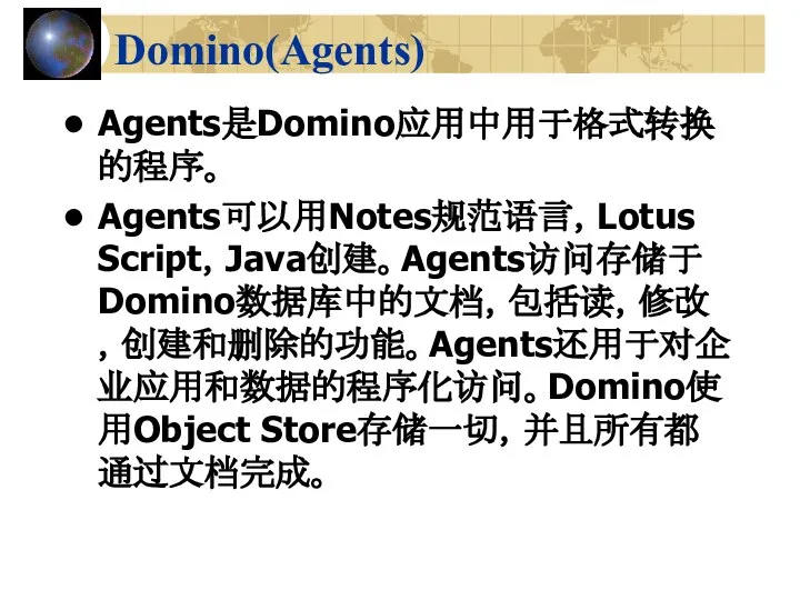 Domino(Agents) Agents是Domino应用中用于格式转换的程序。 Agents可以用Notes规范语言，Lotus Script，Java创建。Agents访问存储于Domino数据库中的文档，包括读，修改，创建和删除的功能。Agents还用于对企业应用和数据的程序化访问。Domino使用Object Store存储一切，并且所有都通过文档完成。