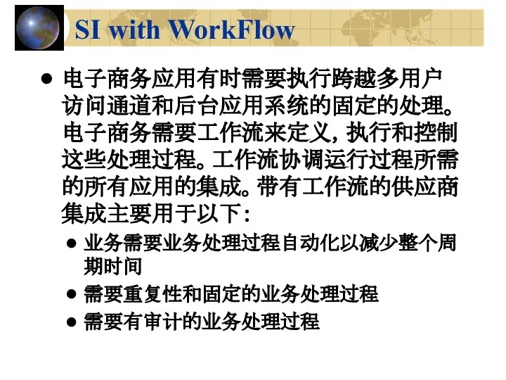 SI with WorkFlow 电子商务应用有时需要执行跨越多用户访问通道和后台应用系统的固定的处理。电子商务需要工作流来定义，执行和控制这些处理过程。工作流协调运行过程所需的所有应用的集成。带有工作流的供应商集成主要用于以下： 业务需要业务处理过程自动化以减少整个周期时间 需要重复性和固定的业务处理过程 需要有审计的业务处理过程