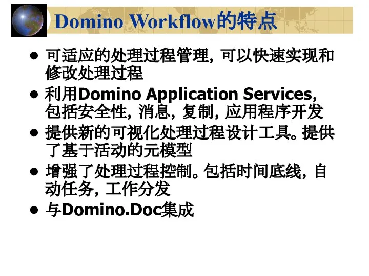 Domino Workflow的特点 可适应的处理过程管理，可以快速实现和修改处理过程 利用Domino Application Services，包括安全性，消息，复制，应用程序开发 提供新的可视化处理过程设计工具。提供了基于活动的元模型 增强了处理过程控制。包括时间底线，自动任务，工作分发 与Domino.Doc集成