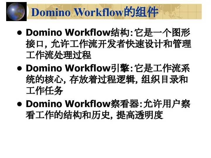 Domino Workflow的组件 Domino Workflow结构：它是一个图形接口，允许工作流开发者快速设计和管理工作流处理过程 Domino Workflow引擎：它是工作流系统的核心，存放着过程逻辑，组织目录和工作任务 Domino Workflow察看器：允许用户察看工作的结构和历史，提高透明度