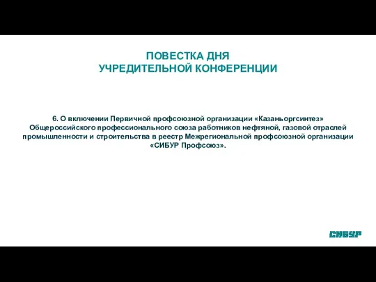 ПОВЕСТКА ДНЯ УЧРЕДИТЕЛЬНОЙ КОНФЕРЕНЦИИ 6. О включении Первичной профсоюзной организации «Казаньоргсинтез»