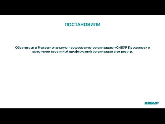 ПОСТАНОВИЛИ Обратиться в Межрегиональную профсоюзную организацию «СИБУР Профсоюз» о включении первичной профсоюзной организации в ее реестр.