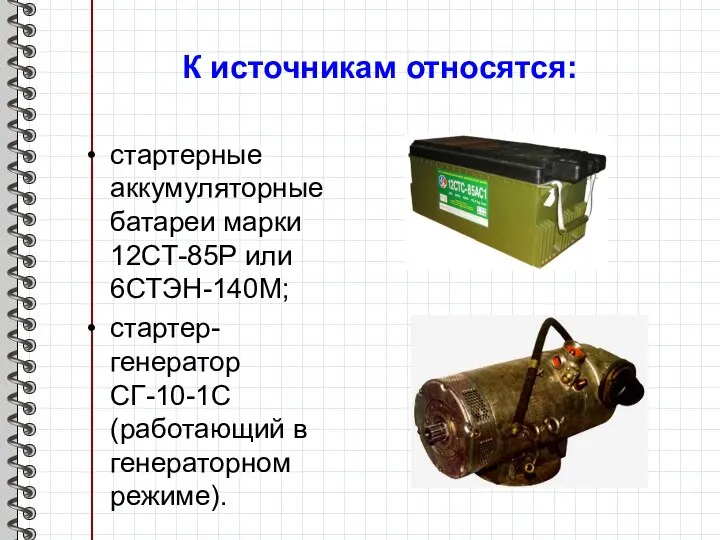 К источникам относятся: стартерные аккумуляторные батареи марки 12СТ-85Р или 6СТЭН-140М; стартер-генератор СГ-10-1С (работающий в генераторном режиме).