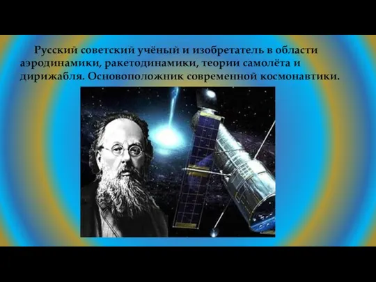 Русский советский учёный и изобретатель в области аэродинамики, ракетодинамики, теории самолёта и дирижабля. Основоположник современной космонавтики.