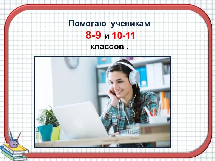 Помогаю ученикам 8-9 и 10-11 классов .