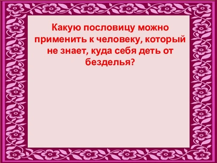 Какую пословицу можно применить к человеку, который не знает, куда себя деть от безделья?