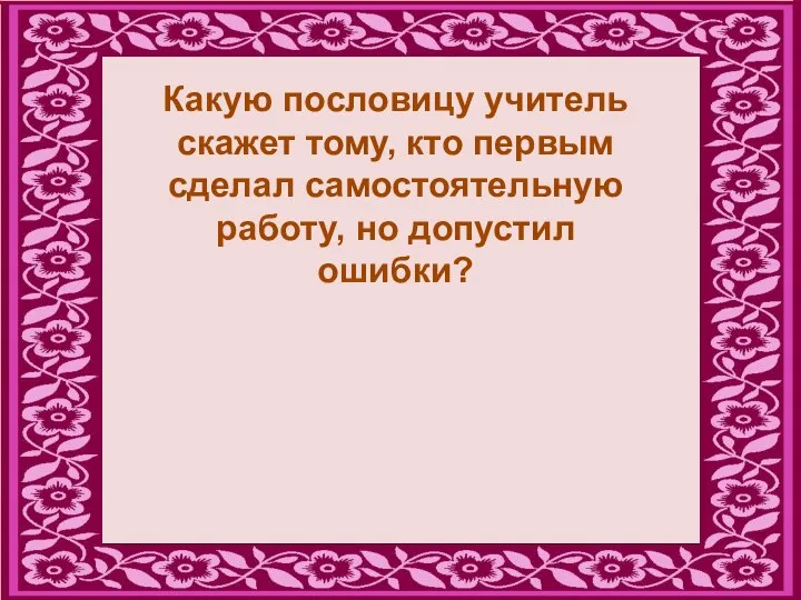 Какую пословицу учитель скажет тому, кто первым сделал самостоятельную работу, но допустил ошибки?