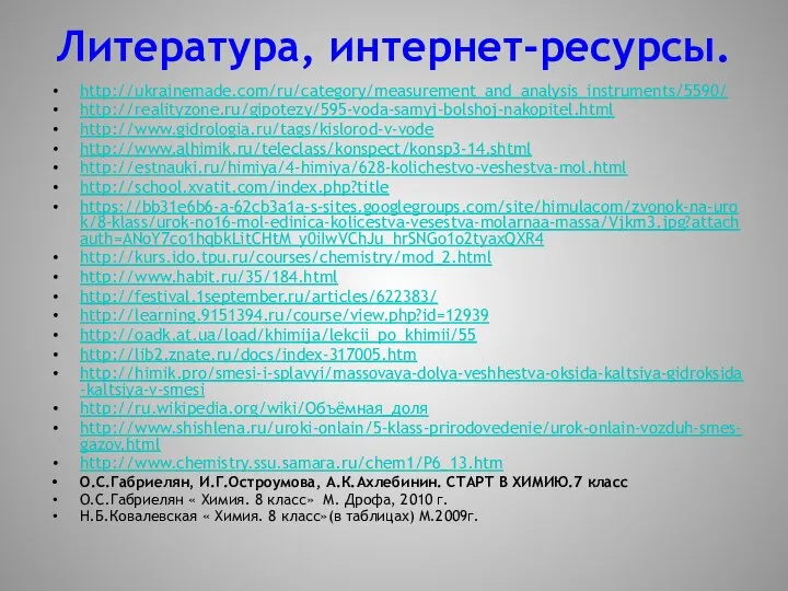 Литература, интернет-ресурсы. http://ukrainemade.com/ru/category/measurement_and_analysis_instruments/5590/ http://realityzone.ru/gipotezy/595-voda-samyj-bolshoj-nakopitel.html http://www.gidrologia.ru/tags/kislorod-v-vode http://www.alhimik.ru/teleclass/konspect/konsp3-14.shtml http://estnauki.ru/himiya/4-himiya/628-kolichestvo-veshestva-mol.html http://school.xvatit.com/index.php?title https://bb31e6b6-a-62cb3a1a-s-sites.googlegroups.com/site/himulacom/zvonok-na-urok/8-klass/urok-no16-mol-edinica-kolicestva-vesestva-molarnaa-massa/Vjkm3.jpg?attachauth=ANoY7co1hqbkLitCHtM_y0iIwVChJu_hrSNGo1o2tyaxQXR4 http://kurs.ido.tpu.ru/courses/chemistry/mod_2.html http://www.habit.ru/35/184.html