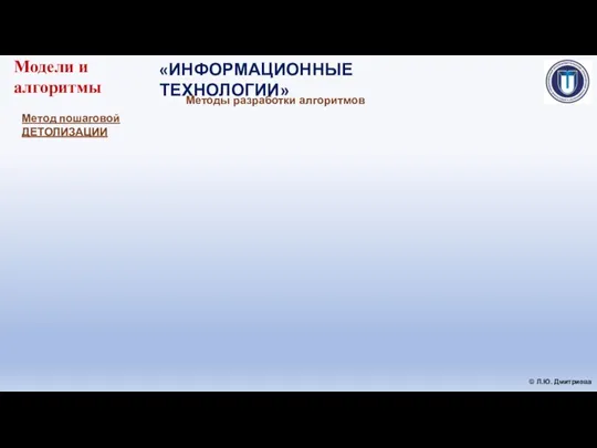 «ИНФОРМАЦИОННЫЕ ТЕХНОЛОГИИ» © Л.Ю. Дмитриева Модели и алгоритмы Методы разработки алгоритмов Метод пошаговой ДЕТОЛИЗАЦИИ